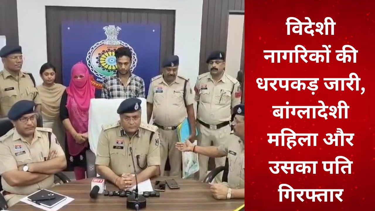 CG : विदेशी नागरिकों की धरपकड़ जारी, बांग्लादेशी महिला और उसका पति गिरफ्तार